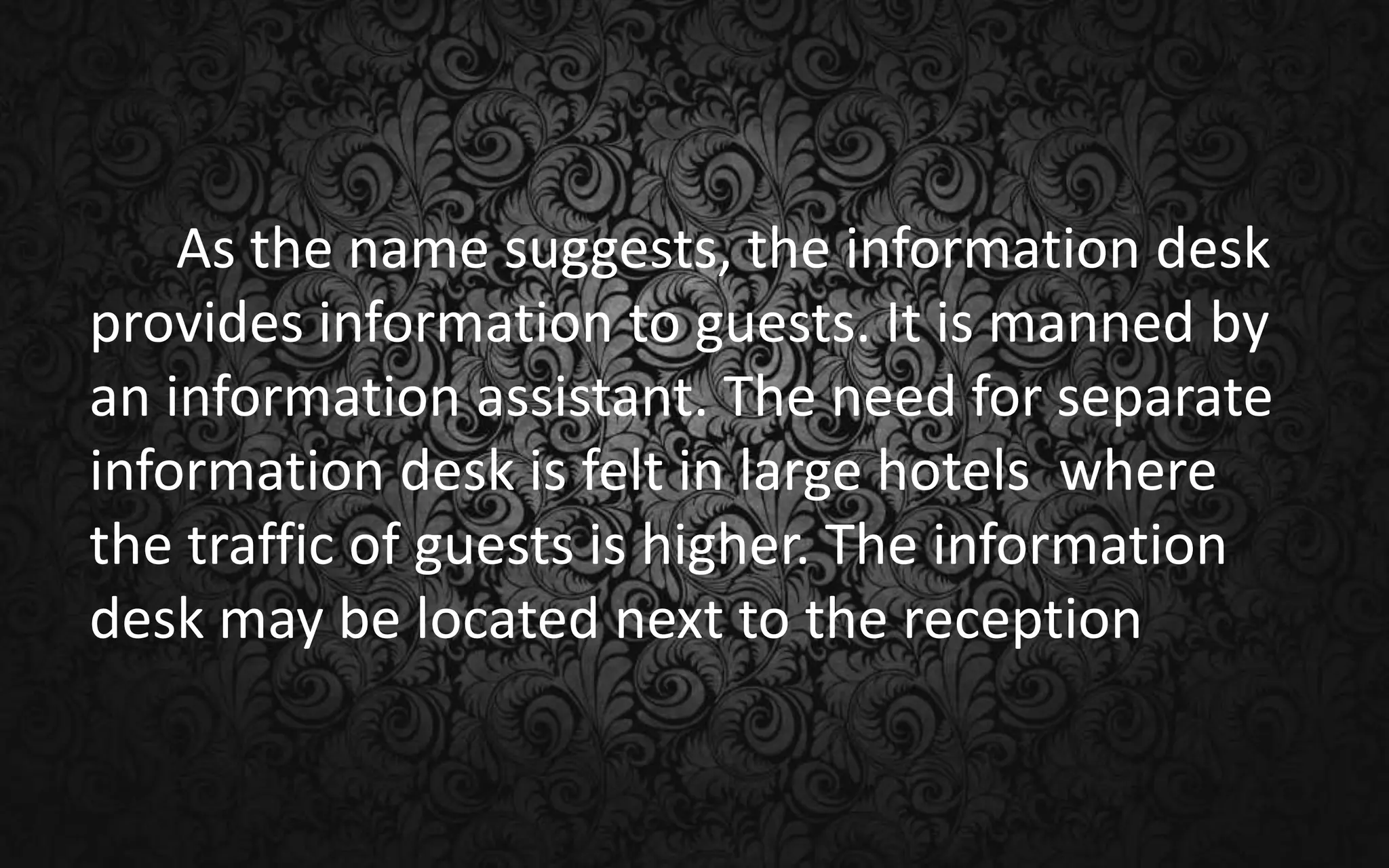 As the name suggests, the information desk
provides information to guests. It is manned by
an information assistant. The need for separate
information desk is felt in large hotels where
the traffic of guests is higher. The information
desk may be located next to the reception
 