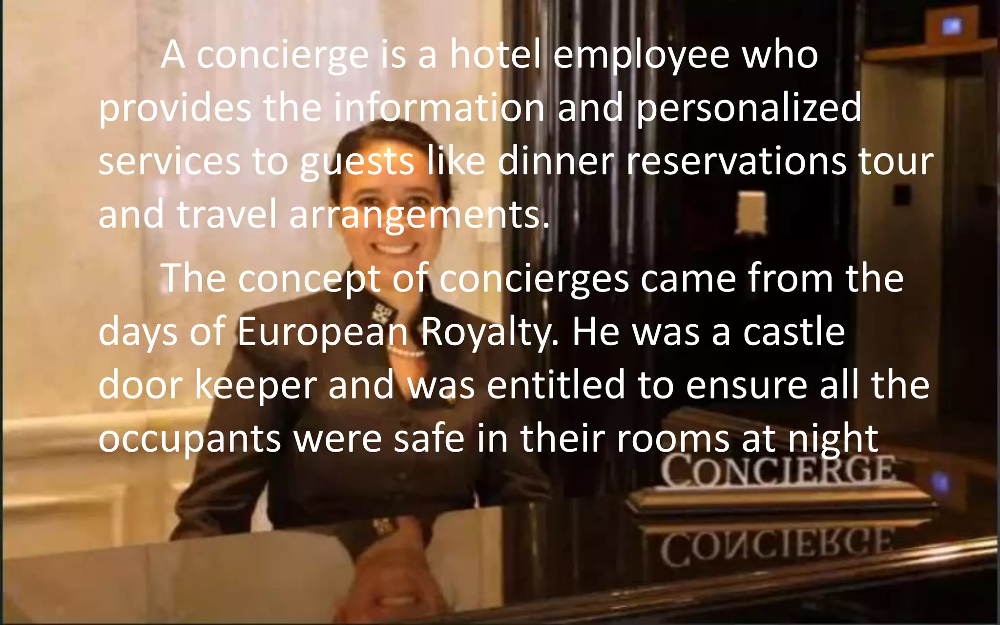 A concierge is a hotel employee who
provides the information and personalized
services to guests like dinner reservations tour
and travel arrangements.
The concept of concierges came from the
days of European Royalty. He was a castle
door keeper and was entitled to ensure all the
occupants were safe in their rooms at night
 