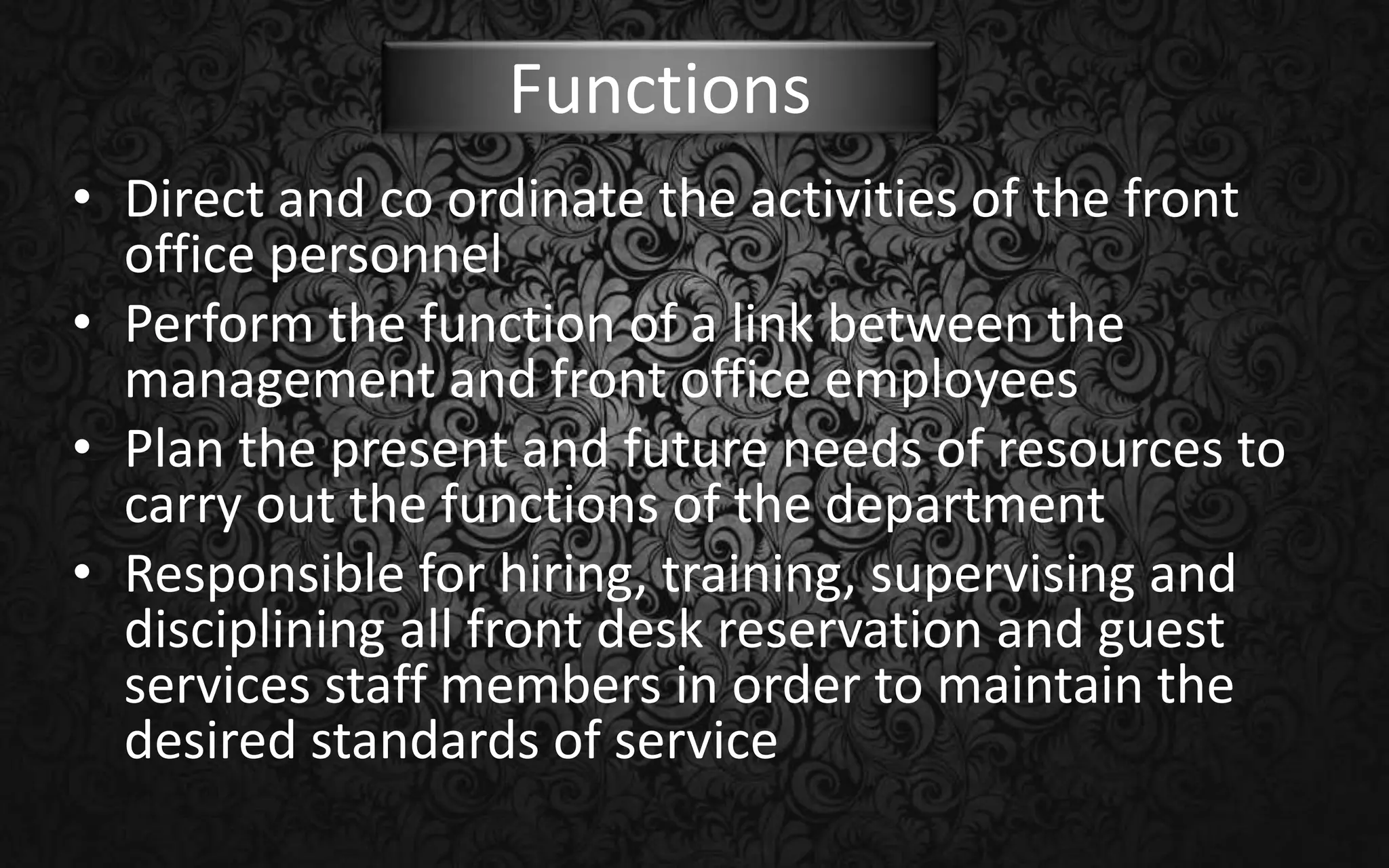 • Direct and co ordinate the activities of the front
office personnel
• Perform the function of a link between the
management and front office employees
• Plan the present and future needs of resources to
carry out the functions of the department
• Responsible for hiring, training, supervising and
disciplining all front desk reservation and guest
services staff members in order to maintain the
desired standards of service
Functions
 