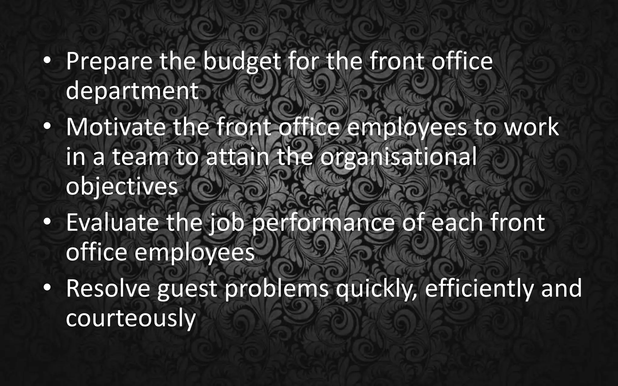 • Prepare the budget for the front office
department
• Motivate the front office employees to work
in a team to attain the organisational
objectives
• Evaluate the job performance of each front
office employees
• Resolve guest problems quickly, efficiently and
courteously
 