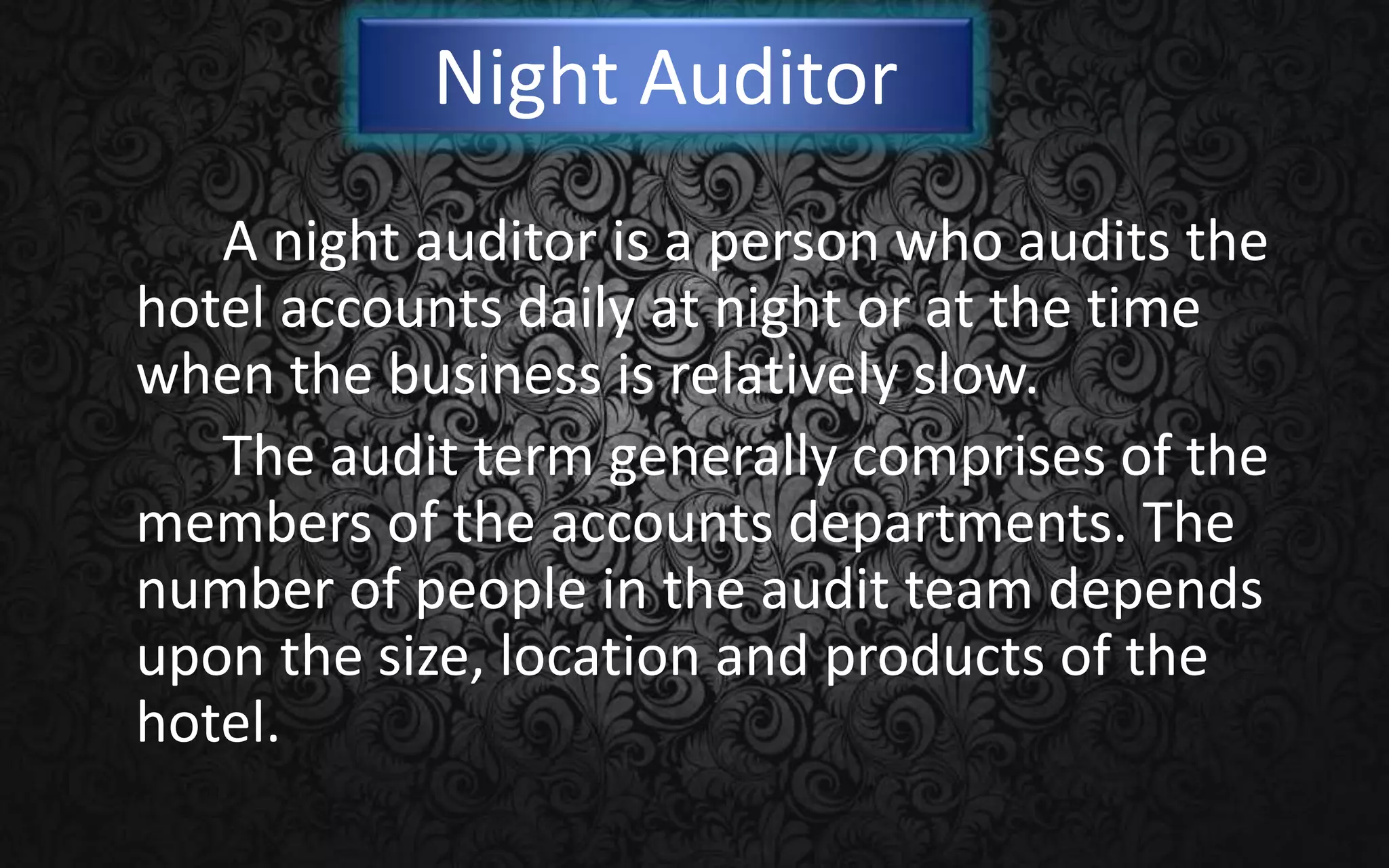 Night Auditor
A night auditor is a person who audits the
hotel accounts daily at night or at the time
when the business is relatively slow.
The audit term generally comprises of the
members of the accounts departments. The
number of people in the audit team depends
upon the size, location and products of the
hotel.
 