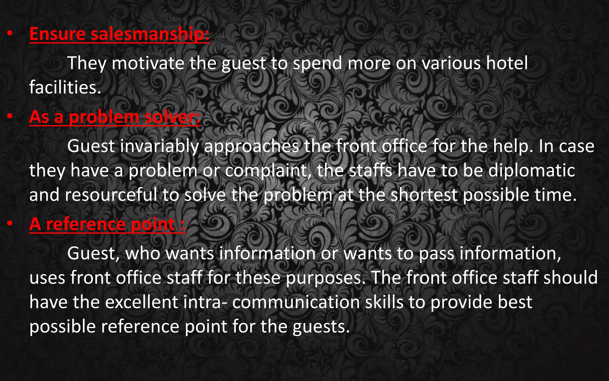 • Ensure salesmanship:
They motivate the guest to spend more on various hotel
facilities.
• As a problem solver:
Guest invariably approaches the front office for the help. In case
they have a problem or complaint, the staffs have to be diplomatic
and resourceful to solve the problem at the shortest possible time.
• A reference point :
Guest, who wants information or wants to pass information,
uses front office staff for these purposes. The front office staff should
have the excellent intra- communication skills to provide best
possible reference point for the guests.
 