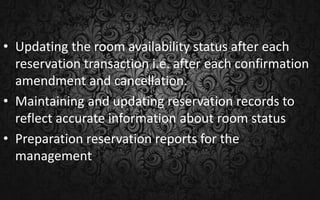 • Updating the room availability status after each
reservation transaction i.e. after each confirmation
amendment and cancellation.
• Maintaining and updating reservation records to
reflect accurate information about room status
• Preparation reservation reports for the
management
 