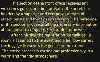 This section of the front office receives and
welcomes guests on their arrival in the hotel. It is
headed by a superior and comprises a team of
receptionists and front desk assistants. The personnel
of this section proceeds all the necessary information
about guest to complete Registration process.
After finishing the registration formalities , a
room is assigned to the guest and a bell boy carries
the luggage & escorts the guests to their room.
The entire process is carried out professionally in a
warm and friendly atmosphere.
 
