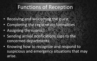 Functions of Reception
• Receiving and welcoming the guest.
• Completing the registration formalities
• Assigning the rooms.
• Sending arrival notifications slips to the
concerned departments.
• Knowing how to recognize and respond to
suspicious and emergency situations that may
arise.
 
