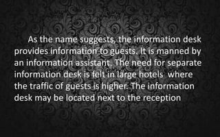 As the name suggests, the information desk
provides information to guests. It is manned by
an information assistant. The need for separate
information desk is felt in large hotels where
the traffic of guests is higher. The information
desk may be located next to the reception
 