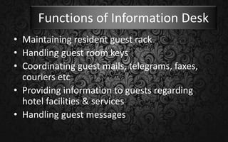 Functions of Information Desk
• Maintaining resident guest rack
• Handling guest room keys
• Coordinating guest mails, telegrams, faxes,
couriers etc
• Providing information to guests regarding
hotel facilities & services
• Handling guest messages
 
