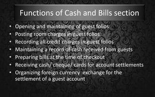 Functions of Cash and Bills section
• Opening and maintaining of guest folios
• Posting room charges in guest folios
• Recording all credit charges in guest folios
• Maintaining a record of cash received from guests
• Preparing bills at the time of checkout
• Receiving cash/ cheque/ cards for account settlements
• Organizing foreign currency exchange for the
settlement of a guest account
 