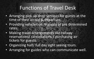 Functions of Travel Desk
• Arranging pick up drop services for guests at the
time of their arrival & departure.
• Providing vehicles on requests at pre determined
rates.
• Making travel arrangements like railway
reservations/ cancellations / purchasing air
tickets for guests.
• Organizing half/ full day sight seeing tours.
• Arranging for guides who can communicate well.
 