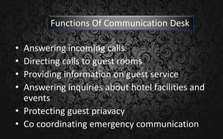 • Answering incoming calls
• Directing calls to guest rooms
• Providing information on guest service
• Answering inquiries about hotel facilities and
events
• Protecting guest priavacy
• Co coordinating emergency communication
Functions Of Communication Desk
 