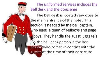 The uniformed services includes the
Bell desk and the Concierge
The Bell desk is located very close to
the main entrance of the hotel. This
section is headed by the bell captain,
who leads a team of bellboys and page
boys. They handle the guest luggage's
the bell desk person is the last
person who comes in contact with the
guests at the time of their departure
 