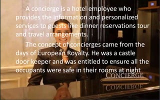 A concierge is a hotel employee who
provides the information and personalized
services to guests like dinner reservations tour
and travel arrangements.
The concept of concierges came from the
days of European Royalty. He was a castle
door keeper and was entitled to ensure all the
occupants were safe in their rooms at night
 