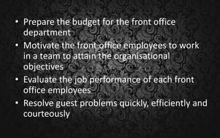 • Prepare the budget for the front office
department
• Motivate the front office employees to work
in a team to attain the organisational
objectives
• Evaluate the job performance of each front
office employees
• Resolve guest problems quickly, efficiently and
courteously
 