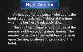 Night Auditor
A night auditor is a person who audits the
hotel accounts daily at night or at the time
when the business is relatively slow.
The audit term generally comprises of the
members of the accounts departments. The
number of people in the audit team depends
upon the size, location and products of the
hotel.
 