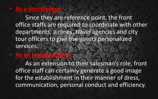 • As a coordinator:
Since they are reference point, the front
office staffs are required to coordinate with other
departments, airlines, travel agencies and city
tour officers to give the guests personalized
services.
• As an image builder:
As an extension to their salesman’s role, front
office staff can certainly generate a good image
for the establishment in their manner of dress,
communication, personal conduct and efficiency.
 