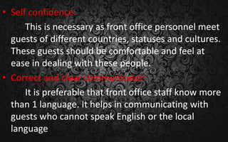 • Self confidence:
This is necessary as front office personnel meet
guests of different countries, statuses and cultures.
These guests should be comfortable and feel at
ease in dealing with these people.
• Correct and clear communicator:
It is preferable that front office staff know more
than 1 language. It helps in communicating with
guests who cannot speak English or the local
language
 