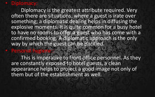 • Diplomacy:
Diplomacy is the greatest attribute required. Very
often there are situations, where a guest is irate over
something; a diplomatic dealing helps in diffusing the
explosive moments. It is quite common for a busy hotel
to have no rooms to offer a guest who has come with a
confirmed booking. A diplomatic approach is the only
way by which the guest can be pacified.
• Personal hygiene :
This is imperative to front office personnel. As they
are constantly exposed to hotel guests, a clean
appearance helps to project a good image not only of
them but of the establishment as well.
 