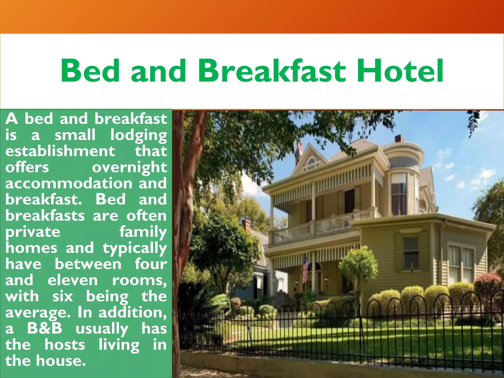 Bed and Breakfast Hotel
A bed and breakfast
is a small lodging
establishment that
offers overnight
accommodation and
breakfast. Bed and
breakfasts are often
private family
homes and typically
have between four
and eleven rooms,
with six being the
average. In addition,
a B&B usually has
the hosts living in
the house.
 