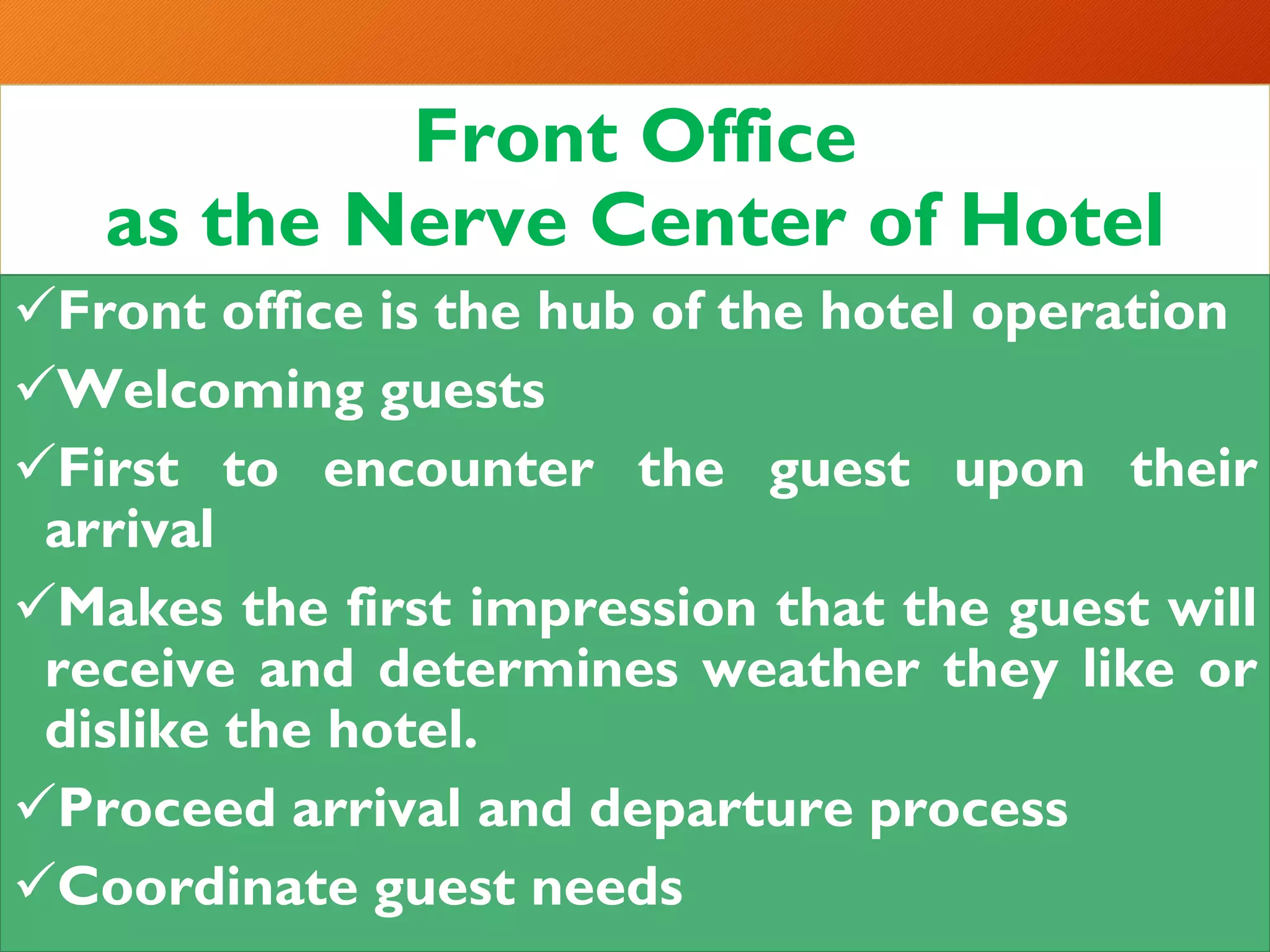 Front Office
as the Nerve Center of Hotel
✓Front office is the hub of the hotel operation
✓Welcoming guests
✓First to encounter the guest upon their
arrival
✓Makes the first impression that the guest will
receive and determines weather they like or
dislike the hotel.
✓Proceed arrival and departure process
✓Coordinate guest needs
 