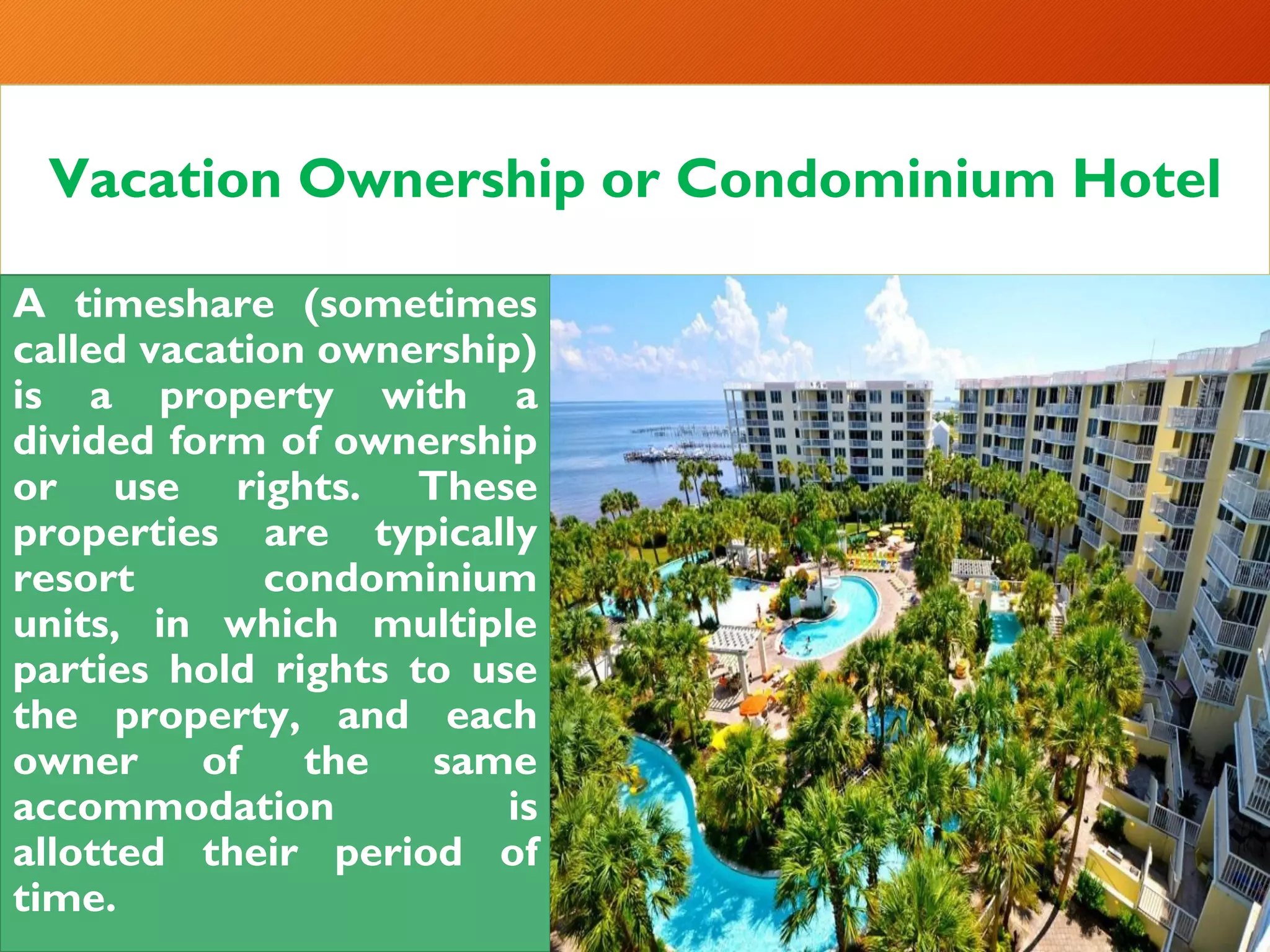 Vacation Ownership or Condominium Hotel
A timeshare (sometimes
called vacation ownership)
is a property with a
divided form of ownership
or use rights. These
properties are typically
resort condominium
units, in which multiple
parties hold rights to use
the property, and each
owner of the same
accommodation is
allotted their period of
time.
 