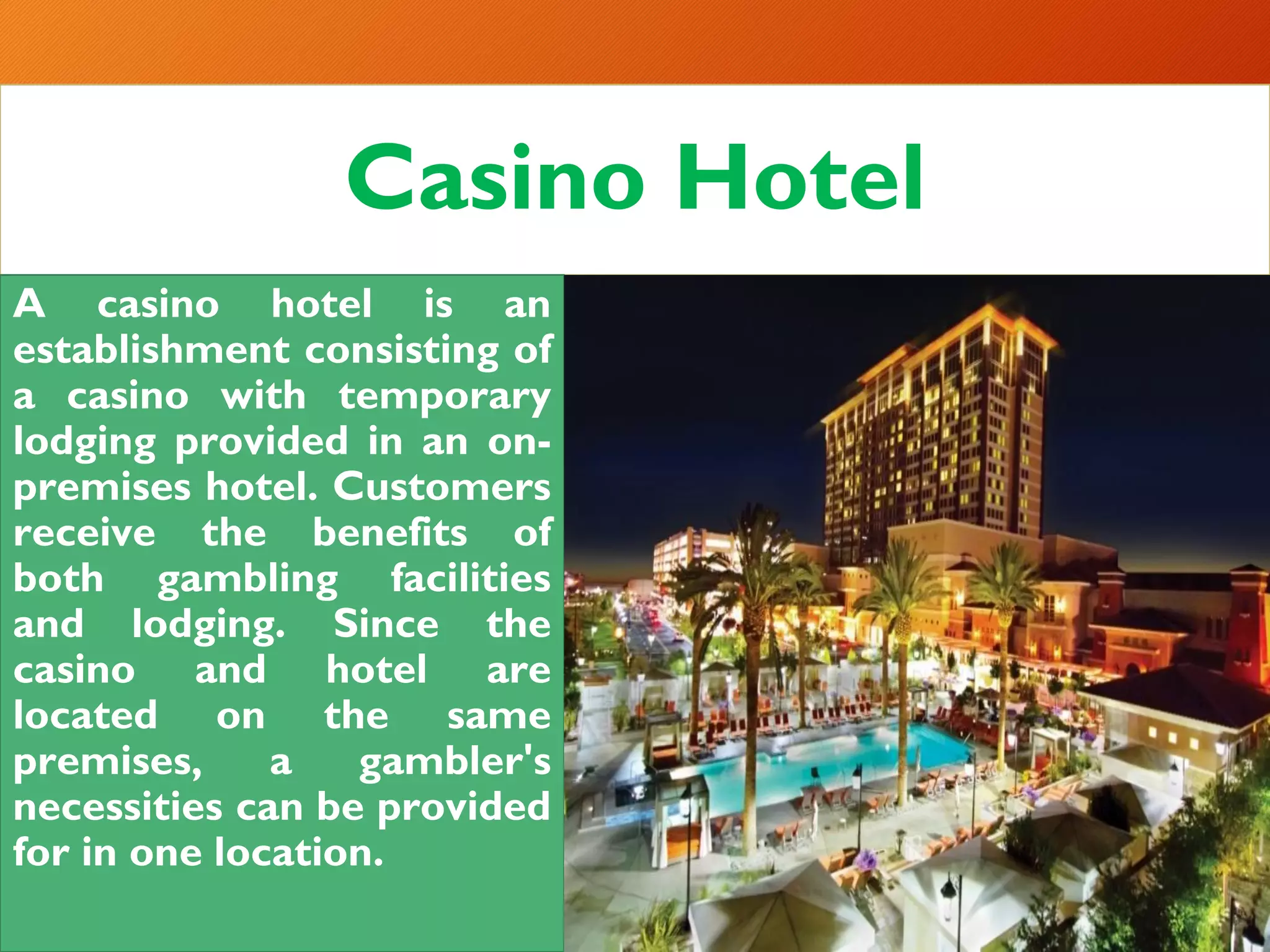Casino Hotel
A casino hotel is an
establishment consisting of
a casino with temporary
lodging provided in an on-
premises hotel. Customers
receive the benefits of
both gambling facilities
and lodging. Since the
casino and hotel are
located on the same
premises, a gambler's
necessities can be provided
for in one location.
 