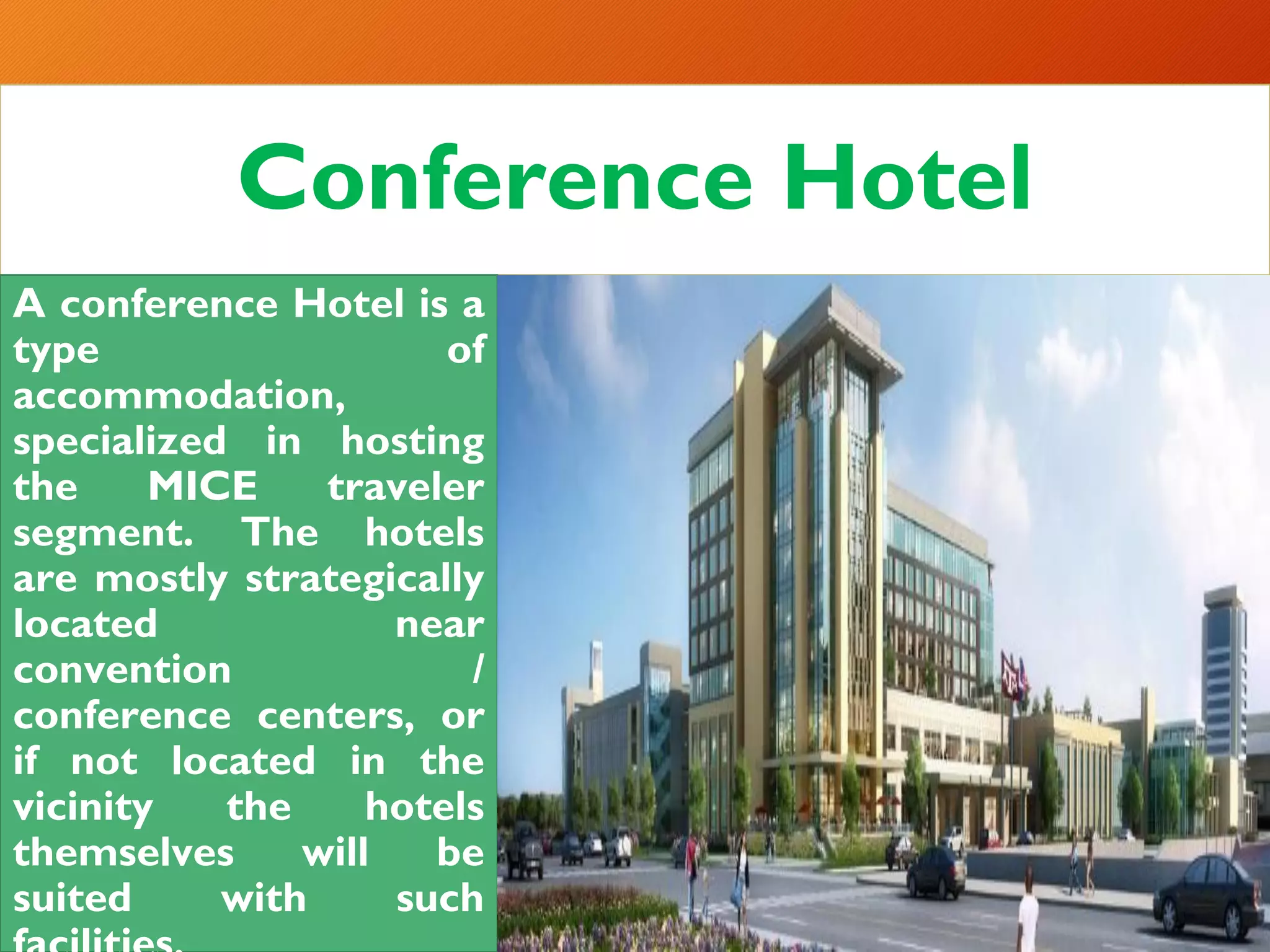 Conference Hotel
A conference Hotel is a
type of
accommodation,
specialized in hosting
the MICE traveler
segment. The hotels
are mostly strategically
located near
convention /
conference centers, or
if not located in the
vicinity the hotels
themselves will be
suited with such
 