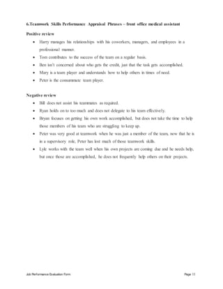 Job Performance Evaluation Form Page 11
6.Teamwork Skills Performance Appraisal Phrases – front office medical assistant
Positive review
 Harry manages his relationships with his coworkers, managers, and employees in a
professional manner.
 Tom contributes to the success of the team on a regular basis.
 Ben isn’t concerned about who gets the credit, just that the task gets accomplished.
 Mary is a team player and understands how to help others in times of need.
 Peter is the consummate team player.
Negative review
 Bill does not assist his teammates as required.
 Ryan holds on to too much and does not delegate to his team effectively.
 Bryan focuses on getting his own work accomplished, but does not take the time to help
those members of his team who are struggling to keep up.
 Peter was very good at teamwork when he was just a member of the team, now that he is
in a supervisory role, Peter has lost much of those teamwork skills.
 Lyle works with the team well when his own projects are coming due and he needs help,
but once those are accomplished, he does not frequently help others on their projects.
 