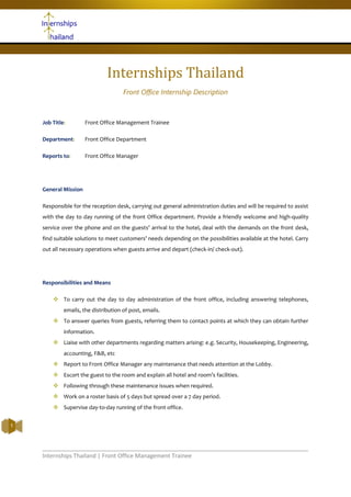 Internships Thailand | Front Office Management Trainee
1
Internships Thailand
Front Office Internship Description
Job Title: Front Office Management Trainee
Department: Front Office Department
Reports to: Front Office Manager
General Mission
Responsible for the reception desk, carrying out general administration duties and will be required to assist
with the day to day running of the front Office department. Provide a friendly welcome and high-quality
service over the phone and on the guests’ arrival to the hotel, deal with the demands on the front desk,
find suitable solutions to meet customers’ needs depending on the possibilities available at the hotel. Carry
out all necessary operations when guests arrive and depart (check-in/ check-out).
Responsibilities and Means
 To carry out the day to day administration of the front office, including answering telephones,
emails, the distribution of post, emails.
 To answer queries from guests, referring them to contact points at which they can obtain further
information.
 Liaise with other departments regarding matters arising: e.g. Security, Housekeeping, Engineering,
accounting, F&B, etc
 Report to Front Office Manager any maintenance that needs attention at the Lobby.
 Escort the guest to the room and explain all hotel and room’s facilities.
 Following through these maintenance issues when required.
 Work on a roster basis of 5 days but spread over a 7 day period.
 Supervise day-to-day running of the front office.
 