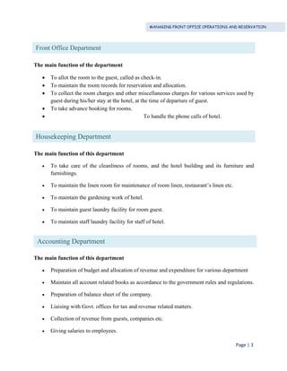 MANAGING FRONT OFFICE OPERATIONS AND RESERVATION
Page | 3
The main function of the department
 To allot the room to the guest, called as check-in.
 To maintain the room records for reservation and allocation.
 To collect the room charges and other miscellaneous charges for various services used by
guest during his/her stay at the hotel, at the time of departure of guest.
 To take advance booking for rooms.
 To handle the phone calls of hotel.
The main function of this department
 To take care of the cleanliness of rooms, and the hotel building and its furniture and
furnishings.
 To maintain the linen room for maintenance of room linen, restaurant’s linen etc.
 To maintain the gardening work of hotel.
 To maintain guest laundry facility for room guest.
 To maintain staff laundry facility for staff of hotel.
The main function of this department
 Preparation of budget and allocation of revenue and expenditure for various department
 Maintain all account related books as accordance to the government rules and regulations.
 Preparation of balance sheet of the company.
 Liaising with Govt. offices for tax and revenue related matters.
 Collection of revenue from guests, companies etc.
 Giving salaries to employees.
Front Office Department
Housekeeping Department
Accounting Department
 