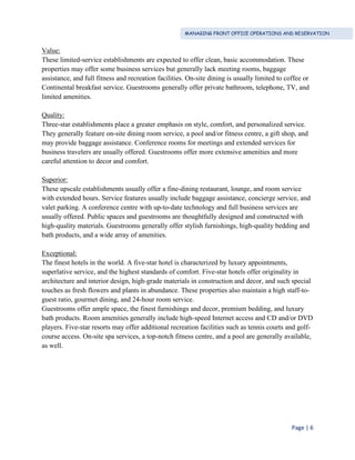 MANAGING FRONT OFFICE OPERATIONS AND RESERVATION
Page | 6
Value:
These limited-service establishments are expected to offer clean, basic accommodation. These
properties may offer some business services but generally lack meeting rooms, baggage
assistance, and full fitness and recreation facilities. On-site dining is usually limited to coffee or
Continental breakfast service. Guestrooms generally offer private bathroom, telephone, TV, and
limited amenities.
Quality:
Three-star establishments place a greater emphasis on style, comfort, and personalized service.
They generally feature on-site dining room service, a pool and/or fitness centre, a gift shop, and
may provide baggage assistance. Conference rooms for meetings and extended services for
business travelers are usually offered. Guestrooms offer more extensive amenities and more
careful attention to decor and comfort.
Superior:
These upscale establishments usually offer a fine-dining restaurant, lounge, and room service
with extended hours. Service features usually include baggage assistance, concierge service, and
valet parking. A conference centre with up-to-date technology and full business services are
usually offered. Public spaces and guestrooms are thoughtfully designed and constructed with
high-quality materials. Guestrooms generally offer stylish furnishings, high-quality bedding and
bath products, and a wide array of amenities.
Exceptional:
The finest hotels in the world. A five-star hotel is characterized by luxury appointments,
superlative service, and the highest standards of comfort. Five-star hotels offer originality in
architecture and interior design, high-grade materials in construction and decor, and such special
touches as fresh flowers and plants in abundance. These properties also maintain a high staff-to-
guest ratio, gourmet dining, and 24-hour room service.
Guestrooms offer ample space, the finest furnishings and decor, premium bedding, and luxury
bath products. Room amenities generally include high-speed Internet access and CD and/or DVD
players. Five-star resorts may offer additional recreation facilities such as tennis courts and golf-
course access. On-site spa services, a top-notch fitness centre, and a pool are generally available,
as well.
 