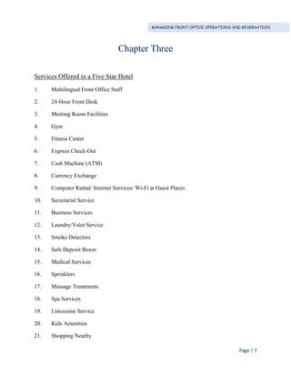 MANAGING FRONT OFFICE OPERATIONS AND RESERVATION
Page | 7
Chapter Three
Services Offered in a Five Star Hotel
1. Multilingual Front Office Staff
2. 24-Hour Front Desk
3. Meeting Room Facilities
4. Gym
5. Fitness Center
6. Express Check-Out
7. Cash Machine (ATM)
8. Currency Exchange
9. Computer Rental/ Internet Services/ Wi-Fi at Guest Places
10. Secretarial Service
11. Business Services
12. Laundry/Valet Service
13. Smoke Detectors
14. Safe Deposit Boxes
15. Medical Services
16. Sprinklers
17. Massage Treatments
18. Spa Services
19. Limousine Service
20. Kids Amenities
21. Shopping Nearby
 