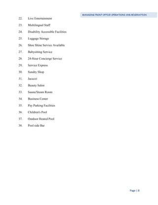 MANAGING FRONT OFFICE OPERATIONS AND RESERVATION
Page | 8
22. Live Entertainment
23. Multilingual Staff
24. Disability Accessible Facilities
25. Luggage Storage
26. Shoe Shine Service Available
27. Babysitting Service
28. 24-Hour Concierge Service
29. Service Express
30. Sundry Shop
31. Jacuzzi
32. Beauty Salon
33. Sauna/Steam Room
34. Business Center
35. Pay Parking Facilities
36. Children's Pool
37. Outdoor Heated Pool
38. Pool side Bar
 