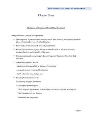 MANAGING FRONT OFFICE OPERATIONS AND RESERVATION
Page | 9
Chapter Four
Challenges in Operation of Front Office Department
Some points about Front Office Department
 Most important department in the hotel because it is the nerve for hotel operation and the
place of Interface between a hotel and its guest
 Guest makes first contact with front office department
 First place that can makes guest develop an impression about the level of service,
standard, facilities and hospitality of the hotel.
 Communication and Accounting are the most important functions of the front desk
operation.
 Accounting procedure involve
- Settlement of the guest bills at the time of reservation
- Accepted advance booking of hotel rooms
- Settle bills at the time of check-out
 Effective Communication with
* processing the guest reservation
* handling the guest reception
* fulfill the guest inquiry usage in the hotel such as internet facilities, safe deposit
* Check-in and check out the guest
* maintaining the room status
 