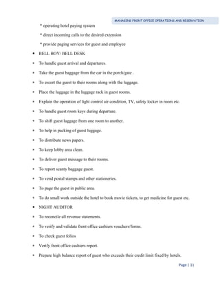 MANAGING FRONT OFFICE OPERATIONS AND RESERVATION
Page | 11
* operating hotel paying system
* direct incoming calls to the desired extension
* provide paging services for guest and employee
 BELL BOY/ BELL DESK
 To handle guest arrival and departures.
 Take the guest baggage from the car in the porch/gate .
 To escort the guest to their rooms along with the luggage.
 Place the luggage in the luggage rack in guest rooms.
 Explain the operation of light control air condition, TV, safety locker in room etc.
 To handle guest room keys during departure.
 To shift guest luggage from one room to another.
 To help in packing of guest luggage.
 To distribute news papers.
 To keep lobby area clean.
 To deliver guest message to their rooms.
 To report scanty baggage guest.
 To vend postal stamps and other stationeries.
 To page the guest in public area.
 To do small work outside the hotel to book movie tickets, to get medicine for guest etc.
 NIGHT AUDITOR
 To reconcile all revenue statements.
 To verify and validate front office cashiers vouchers/forms.
 To check guest folios
 Verify front office cashiers report.
 Prepare high balance report of guest who exceeds their credit limit fixed by hotels.
 