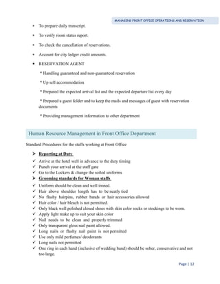 MANAGING FRONT OFFICE OPERATIONS AND RESERVATION
Page | 12
 To prepare daily transcript.
 To verify room status report.
 To check the cancellation of reservations.
 Account for city ledger credit amounts.
 RESERVATION AGENT
* Handling guaranteed and non-guaranteed reservation
* Up sell accommodation
* Prepared the expected arrival list and the expected departure list every day
* Prepared a guest folder and to keep the mails and messages of guest with reservation
documents
* Providing management information to other department
Standard Procedures for the staffs working at Front Office
 Reporting at Duty
 Arrive at the hotel well in advance to the duty timing
 Punch your arrival at the staff gate
 Go to the Lockers & change the soiled uniforms
 Grooming standards for Woman staffs
 Uniform should be clean and well ironed.
 Hair above shoulder length has to be neatly tied
 No flashy hairpins, rubber bands or hair accessories allowed
 Hair color / hair bleach is not permitted.
 Only black well polished closed shoes with skin color socks or stockings to be worn.
 Apply light make up to suit your skin color
 Nail needs to be clean and properly trimmed
 Only transparent gloss nail paint allowed.
 Long nails or flashy nail paint is not permitted
 Use only mild perfumes/ deodorants
 Long nails not permitted
 One ring in each hand (inclusive of wedding band) should be sober, conservative and not
too large.
Human Resource Management in Front Office Department
 