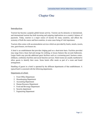 MANAGING FRONT OFFICE OPERATIONS AND RESERVATION
Page | 2
Chapter One
Introduction
Tourism has become a popular global leisure activity. Tourism can be domestic or international,
and international tourism has both incoming and outgoing implications on a country's balance of
payments. Today, tourism is a major source of income for many countries, and affects the
economy of both the source and host countries, in some cases being of vital importance.
Tourism often comes with accommodation services which are provided by hotels, motels, resorts,
inns, guest houses, rest houses etc.
A hotel is an establishment that provides lodging paid on a short-term basis. Facilities provided
may range from a basic bed and storage for clothing, to luxury features like en-suite bathrooms.
Larger hotels may provide additional guest facilities such as a swimming pool, business center,
childcare, conference facilities and social function services. Hotel rooms are usually numbered to
allow guests to identify their room. Some hotels offer meals as part of a room and board
arrangement.
Handling of guests in a hotel is operated by the different departments of that establishment. A
typical hotel is consisted with the following departments.
Departments of a Hotel
1. Front Office Department
2. Housekeeping Department
3. Accounting Department
4. Human Resource Department
5. Food and Beverage Department
6. Security department
7. Engineering Department
 