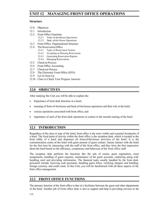 UNIT 12 MANAGING FRONT OFFICE OPERATIONS 
Structure 
12.0 Objectives 
12.1 Introduction 
12.2 Front Office Functions 
118 
12.2.1 Front -of-the-House Operations 
12.2.2 Back -of-the-House Operations 
12.3 Front Office: Organisational Structure 
12.4 The Reservation Office 
12.4.1 Types of Reservation System 
12.4.2 Accepting or Denying Reservation 
12.4.3 Generating Reservation Reports 
12.4.4 Managing Reservations 
12.5 Check-in Process 
12.6 Front Office Accounting 
12.7 Check-out Process 
12.8 The Electronic Front Office (EFO) 
12.9 Let Us Sum Up 
12.10 Clues to Check Your Progress Answers 
12.0 OBJECTIVES 
After studying this Unit you will be able to explain the: 
· Importance of front desk functions in a hotel, 
· meaning of front-of-the-house and back-of-the-house operations and their role in the hotel, 
· various operations associated with front office, and 
· importance of each of the front-desk operations in context to the smooth running of the hotel. 
12.1 INTRODUCTION 
Regardless of the class or type of the hotel, front office is the most visible and essential focal-point of 
a hotel. The focal point of activity within the front office is the reception desk, which is located in the 
front lobby of a hotel and dispenses all front-of-the-house activities of the hotel. It is the 
communication centre of the hotel with great amount of guest contact. Guests interact with the hotel 
for the first time by interacting with the staff of the front office, and they form the first impression 
about the hotel based on the efficiency, competency and behaviour of the front office staff. 
The reception desk performs the functions like the sale of rooms, guest registration, room 
assignments, handling of guest requests, maintenance of the guest accounts, cashiering along with 
handling mail and providing information. The financial tasks usually handled by the front desk 
personnel include receiving cash payments, handling guest folios, verifying cheques and handling 
foreign currency and credit cards. In this Unit, you will be familiarised with all these aspects of the 
front office management. 
12.2 FRONT OFFICE FUNCTIONS 
The primary function of the front office is that of a facilitator between the guest and other departments 
of the hotel. Another job of Front office desk is also to support and help in providing services to the 
 