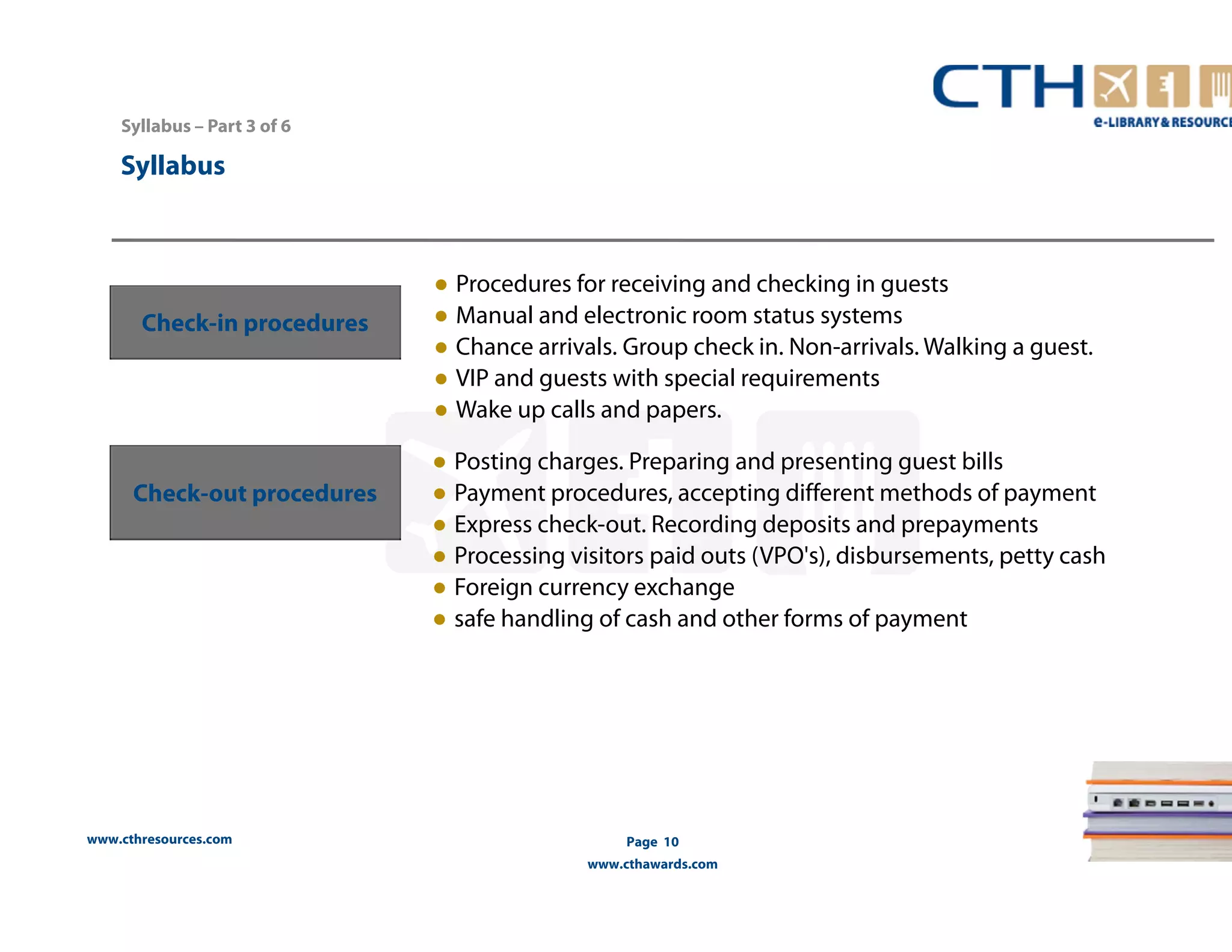 www.cthresources.com 
Page 10 
www.cthawards.com 
Syllabus – Part 3 of 6 
Syllabus 
Check-in procedures 
● Procedures for receiving and checking in guests 
● Manual and electronic room status systems 
● Chance arrivals. Group check in. Non-arrivals. Walking a guest. 
● VIP and guests with special requirements 
● Wake up calls and papers. 
Check-out procedures 
● Posting charges. Preparing and presenting guest bills 
● Payment procedures, accepting different methods of payment 
● Express check-out. Recording deposits and prepayments 
● Processing visitors paid outs (VPO's), disbursements, petty cash 
● Foreign currency exchange 
● safe handling of cash and other forms of payment 
 