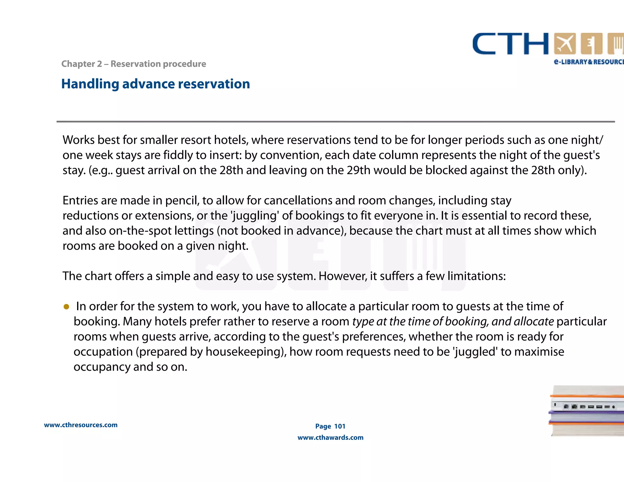 Works best for smaller resort hotels, where reservations tend to be for longer periods such as one night/ 
one week stays are fiddly to insert: by convention, each date column represents the night of the guest's 
stay. (e.g.. guest arrival on the 28th and leaving on the 29th would be blocked against the 28th only). 
Entries are made in pencil, to allow for cancellations and room changes, including stay 
reductions or extensions, or the 'juggling' of bookings to fit everyone in. It is essential to record these, 
and also on-the-spot lettings (not booked in advance), because the chart must at all times show which 
rooms are booked on a given night. 
The chart offers a simple and easy to use system. However, it suffers a few limitations: 
● In order for the system to work, you have to allocate a particular room to guests at the time of 
booking. Many hotels prefer rather to reserve a room type at the time of booking, and allocate particular 
rooms when guests arrive, according to the guest's preferences, whether the room is ready for 
occupation (prepared by housekeeping), how room requests need to be 'juggled' to maximise 
occupancy and so on. 
www.cthresources.com 
Page 101 
www.cthawards.com 
Chapter 2 – Reservation procedure 
Handling advance reservation 
 