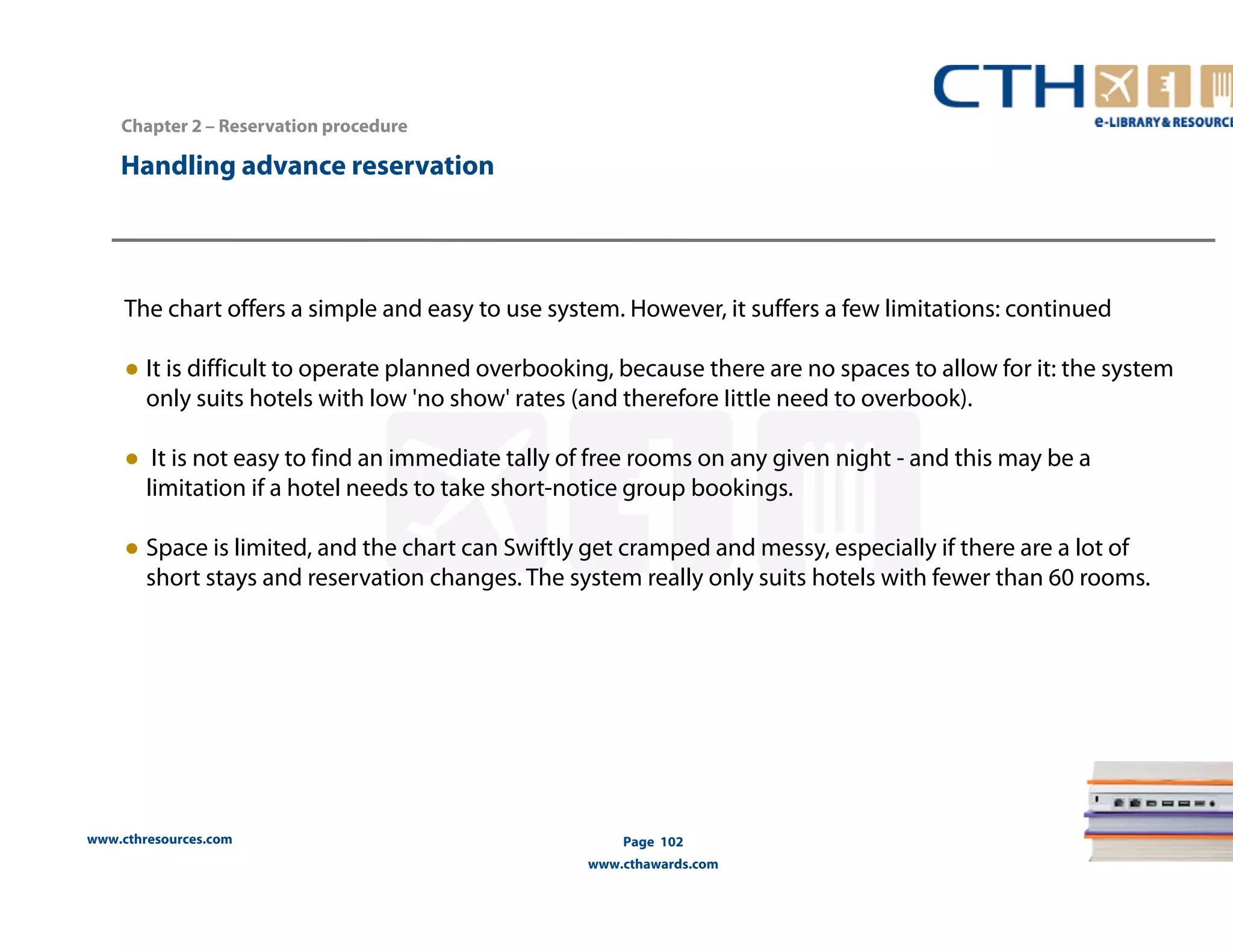 The chart offers a simple and easy to use system. However, it suffers a few limitations: continued 
● It is difficult to operate planned overbooking, because there are no spaces to allow for it: the system 
only suits hotels with low 'no show' rates (and therefore Iittle need to overbook). 
● It is not easy to find an immediate tally of free rooms on any given night - and this may be a 
limitation if a hotel needs to take short-notice group bookings. 
● Space is limited, and the chart can Swiftly get cramped and messy, especially if there are a lot of 
short stays and reservation changes. The system really only suits hotels with fewer than 60 rooms. 
www.cthresources.com 
Page 102 
www.cthawards.com 
Chapter 2 – Reservation procedure 
Handling advance reservation 
 
