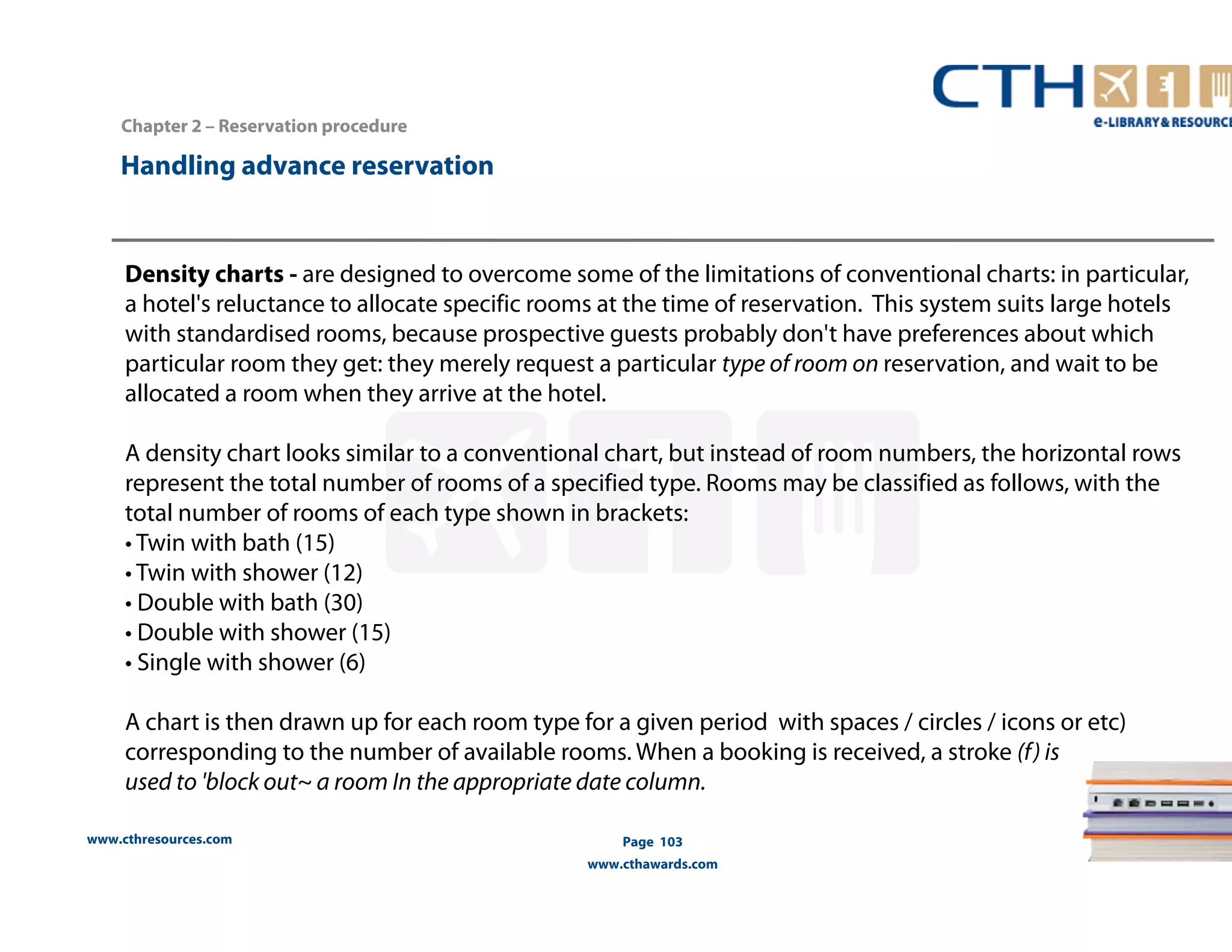 Density charts - are designed to overcome some of the limitations of conventional charts: in particular, 
a hotel's reluctance to allocate specific rooms at the time of reservation. This system suits large hotels 
with standardised rooms, because prospective guests probably don't have preferences about which 
particular room they get: they merely request a particular type of room on reservation, and wait to be 
allocated a room when they arrive at the hotel. 
A density chart looks similar to a conventional chart, but instead of room numbers, the horizontal rows 
represent the total number of rooms of a specified type. Rooms may be classified as follows, with the 
total number of rooms of each type shown in brackets: 
• Twin with bath (15) 
• Twin with shower (12) 
• Double with bath (30) 
• Double with shower (15) 
• Single with shower (6) 
A chart is then drawn up for each room type for a given period with spaces / circles / icons or etc) 
corresponding to the number of available rooms. When a booking is received, a stroke (f) is 
used to 'block out~ a room In the appropriate date column. 
www.cthresources.com 
Page 103 
www.cthawards.com 
Chapter 2 – Reservation procedure 
Handling advance reservation 
 