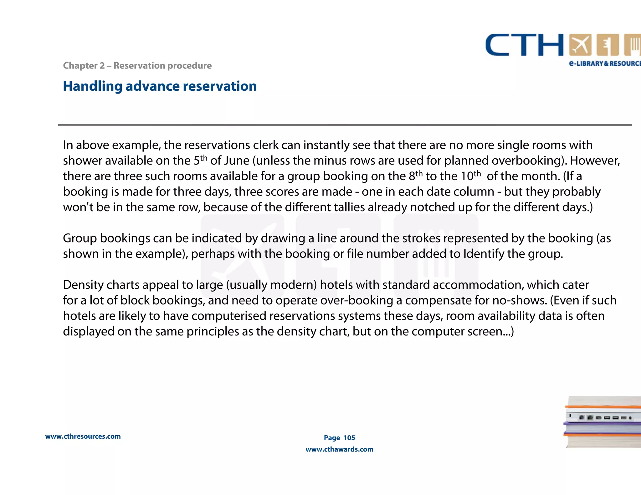 Handling advance reservation 
www.cthresources.com 
Page 105 
www.cthawards.com 
Chapter 2 – Reservation procedure 
In above example, the reservations clerk can instantly see that there are no more single rooms with 
shower available on the 5th of June (unless the minus rows are used for planned overbooking). However, 
there are three such rooms available for a group booking on the 8th to the 10th of the month. (If a 
booking is made for three days, three scores are made - one in each date column - but they probably 
won't be in the same row, because of the different tallies already notched up for the different days.) 
Group bookings can be indicated by drawing a line around the strokes represented by the booking (as 
shown in the example), perhaps with the booking or file number added to Identify the group. 
Density charts appeal to large (usually modern) hotels with standard accommodation, which cater 
for a lot of block bookings, and need to operate over-booking a compensate for no-shows. (Even if such 
hotels are likely to have computerised reservations systems these days, room availability data is often 
displayed on the same principles as the density chart, but on the computer screen...) 
 