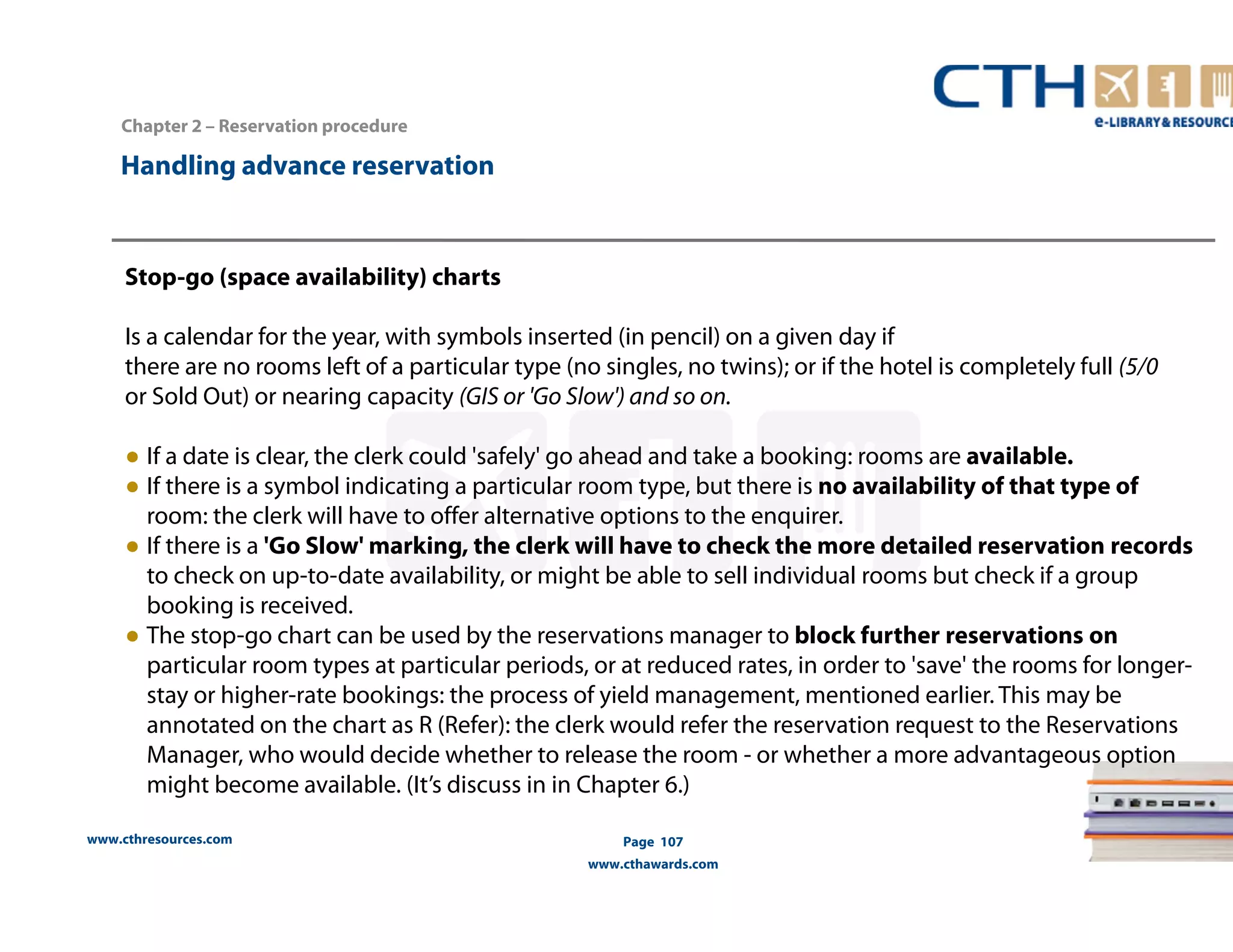 Handling advance reservation 
www.cthresources.com 
Page 107 
www.cthawards.com 
Chapter 2 – Reservation procedure 
Stop-go (space availability) charts 
Is a calendar for the year, with symbols inserted (in pencil) on a given day if 
there are no rooms left of a particular type (no singles, no twins); or if the hotel is completely full (5/0 
or Sold Out) or nearing capacity (GIS or 'Go Slow') and so on. 
● If a date is clear, the clerk could 'safely' go ahead and take a booking: rooms are available. 
● If there is a symbol indicating a particular room type, but there is no availability of that type of 
room: the clerk will have to offer alternative options to the enquirer. 
● If there is a 'Go Slow' marking, the clerk will have to check the more detailed reservation records 
to check on up-to-date availability, or might be able to sell individual rooms but check if a group 
booking is received. 
● The stop-go chart can be used by the reservations manager to block further reservations on 
particular room types at particular periods, or at reduced rates, in order to 'save' the rooms for longer-stay 
or higher-rate bookings: the process of yield management, mentioned earlier. This may be 
annotated on the chart as R (Refer): the clerk would refer the reservation request to the Reservations 
Manager, who would decide whether to release the room - or whether a more advantageous option 
might become available. (It’s discuss in in Chapter 6.) 
 