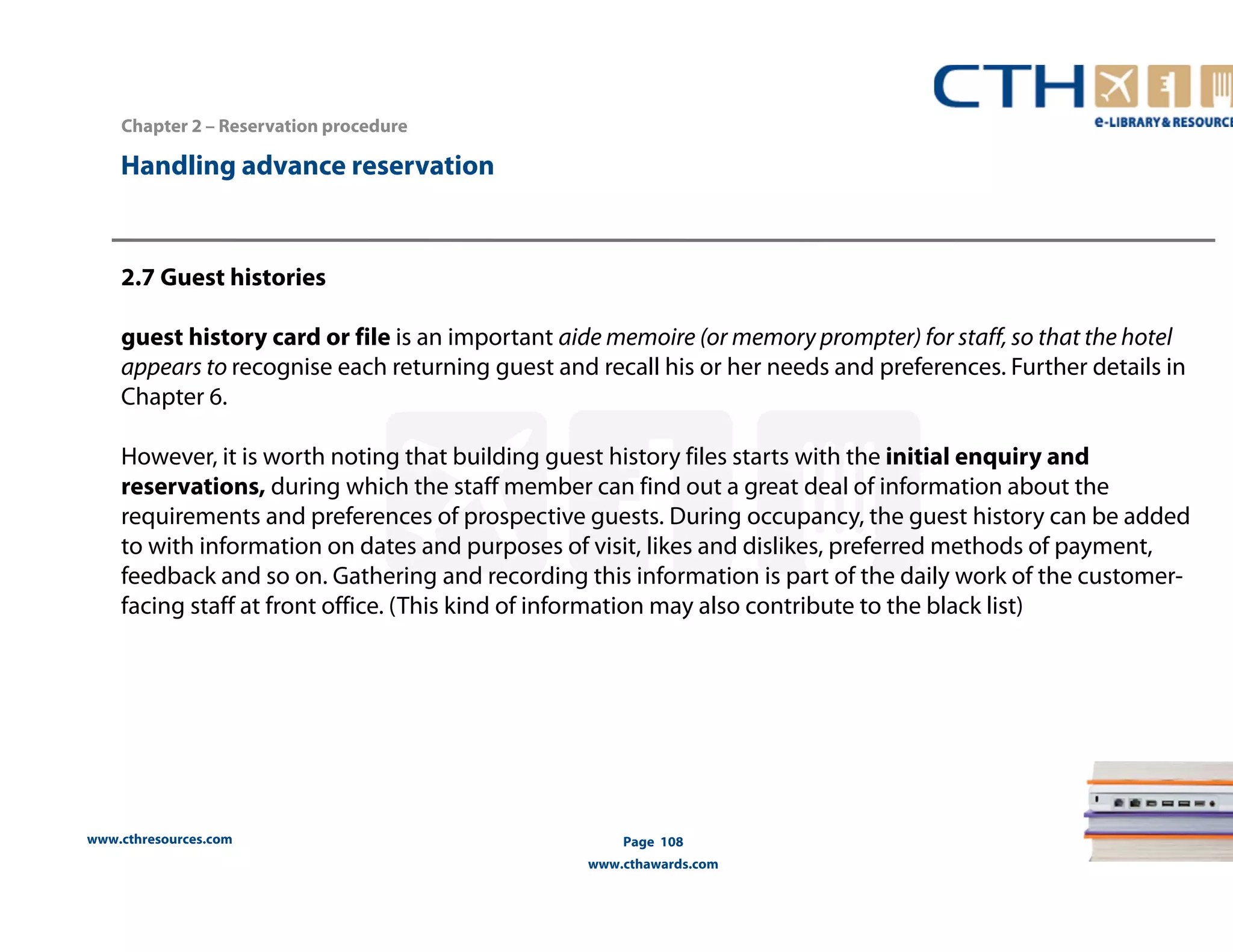 Handling advance reservation 
www.cthresources.com 
Page 108 
www.cthawards.com 
Chapter 2 – Reservation procedure 
2.7 Guest histories 
guest history card or file is an important aide memoire (or memory prompter) for staff, so that the hotel 
appears to recognise each returning guest and recall his or her needs and preferences. Further details in 
Chapter 6. 
However, it is worth noting that building guest history files starts with the initial enquiry and 
reservations, during which the staff member can find out a great deal of information about the 
requirements and preferences of prospective guests. During occupancy, the guest history can be added 
to with information on dates and purposes of visit, likes and dislikes, preferred methods of payment, 
feedback and so on. Gathering and recording this information is part of the daily work of the customer-facing 
staff at front office. (This kind of information may also contribute to the black list) 
 