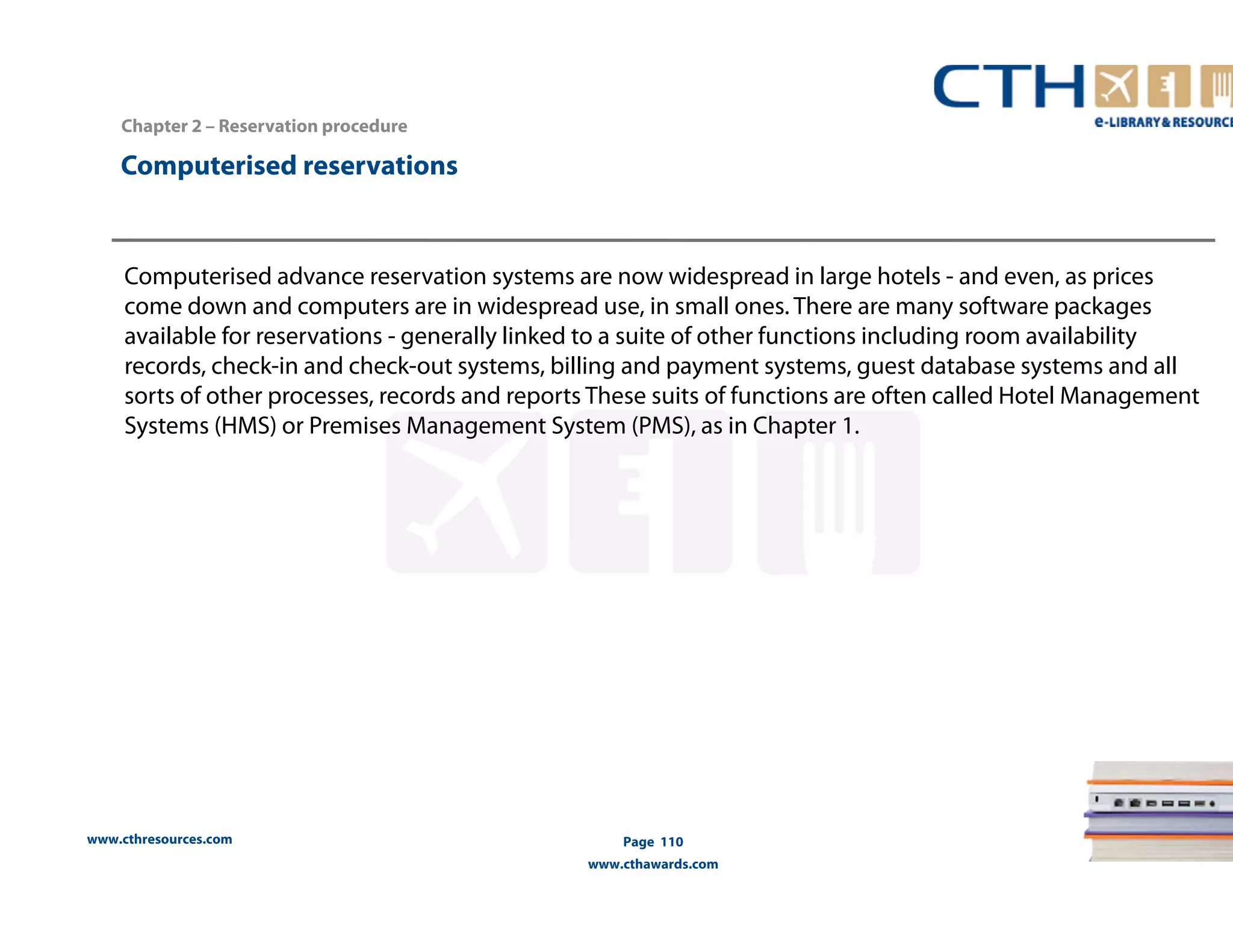 www.cthresources.com 
Page 110 
www.cthawards.com 
Chapter 2 – Reservation procedure 
Computerised reservations 
Computerised advance reservation systems are now widespread in large hotels - and even, as prices 
come down and computers are in widespread use, in small ones. There are many software packages 
available for reservations - generally linked to a suite of other functions including room availability 
records, check-in and check-out systems, billing and payment systems, guest database systems and all 
sorts of other processes, records and reports These suits of functions are often called Hotel Management 
Systems (HMS) or Premises Management System (PMS), as in Chapter 1. 
 