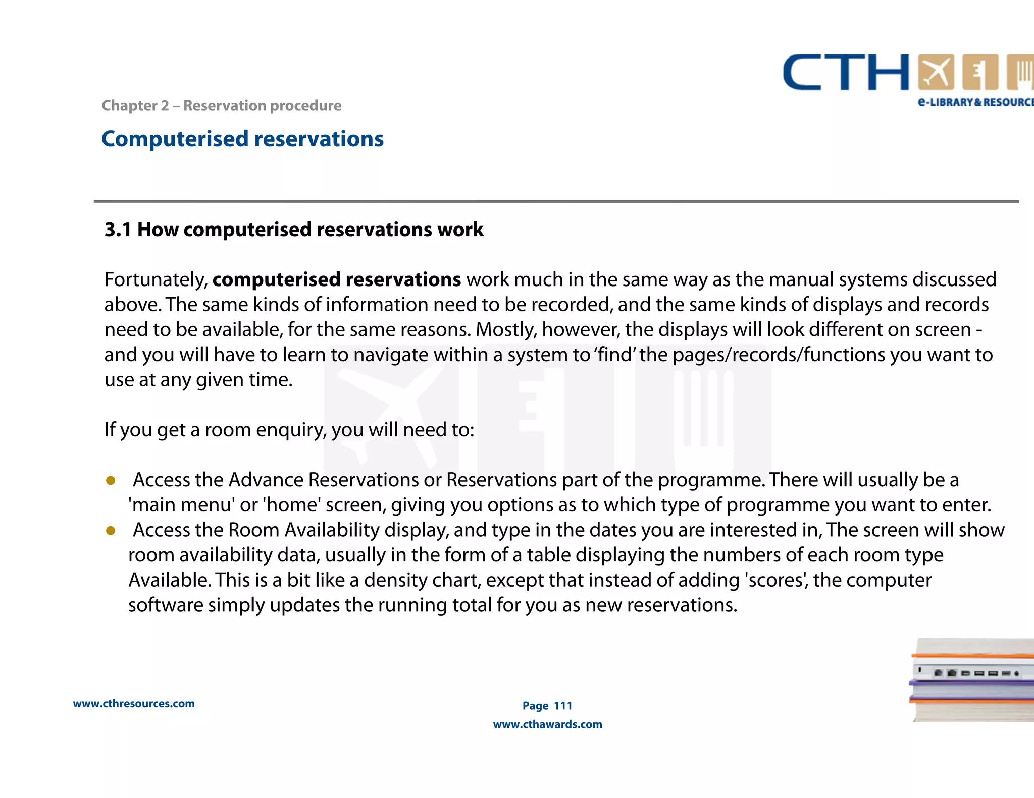 Computerised reservations 
www.cthresources.com 
Page 111 
www.cthawards.com 
Chapter 2 – Reservation procedure 
3.1 How computerised reservations work 
Fortunately, computerised reservations work much in the same way as the manual systems discussed 
above. The same kinds of information need to be recorded, and the same kinds of displays and records 
need to be available, for the same reasons. Mostly, however, the displays will look different on screen - 
and you will have to learn to navigate within a system to ‘find’ the pages/records/functions you want to 
use at any given time. 
If you get a room enquiry, you will need to: 
● Access the Advance Reservations or Reservations part of the programme. There will usually be a 
'main menu' or 'home' screen, giving you options as to which type of programme you want to enter. 
● Access the Room Availability display, and type in the dates you are interested in, The screen will show 
room availability data, usually in the form of a table displaying the numbers of each room type 
Available. This is a bit like a density chart, except that instead of adding 'scores', the computer 
software simply updates the running total for you as new reservations. 
 