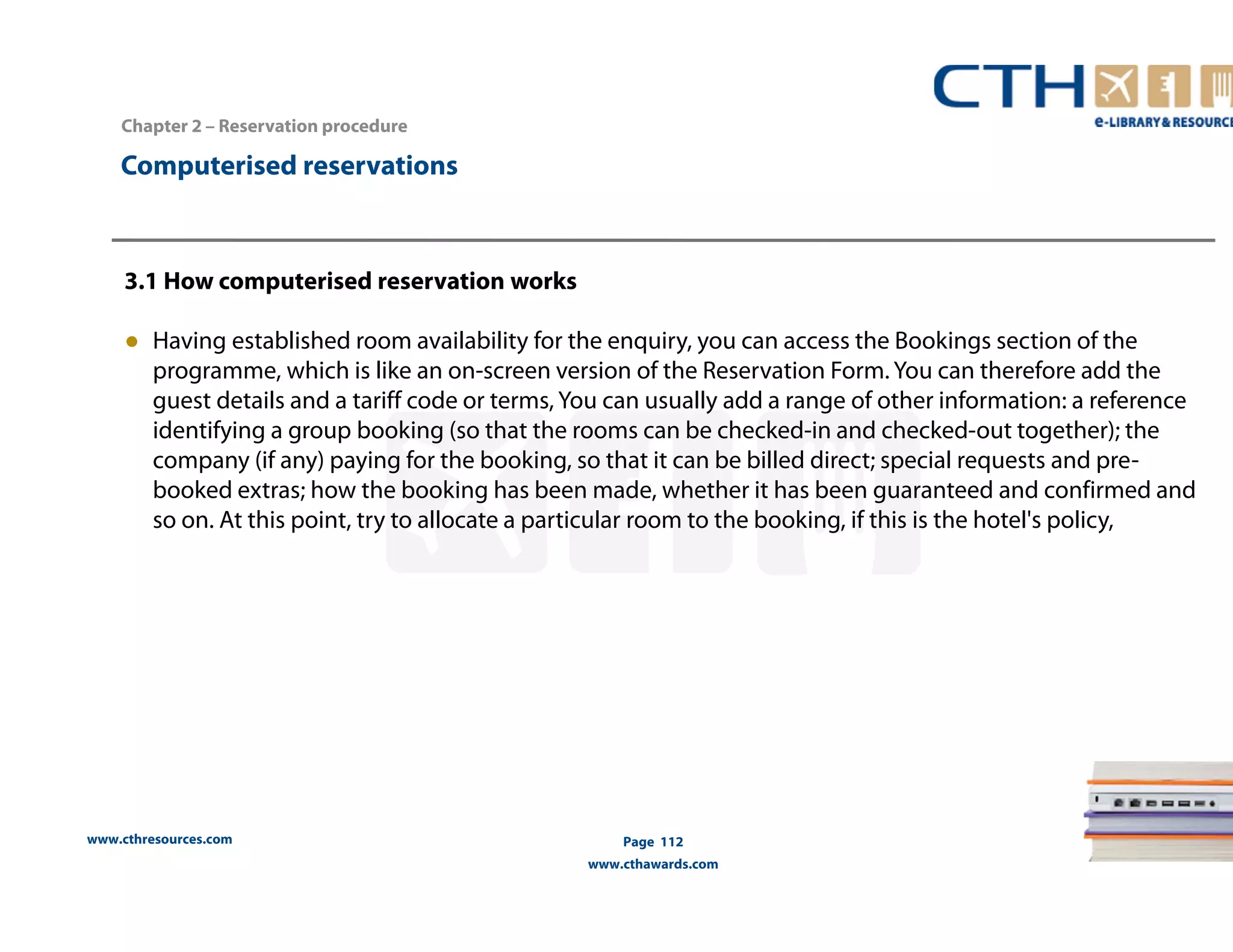3.1 How computerised reservation works 
● Having established room availability for the enquiry, you can access the Bookings section of the 
programme, which is like an on-screen version of the Reservation Form. You can therefore add the 
guest details and a tariff code or terms, You can usually add a range of other information: a reference 
identifying a group booking (so that the rooms can be checked-in and checked-out together); the 
company (if any) paying for the booking, so that it can be billed direct; special requests and pre-booked 
so on. At this point, try to allocate a particular room to the booking, if this is the hotel's policy, 
www.cthresources.com 
extras; how the booking has been made, whether it has been guaranteed and confirmed and 
Page 112 
www.cthawards.com 
Chapter 2 – Reservation procedure 
Computerised reservations 
 