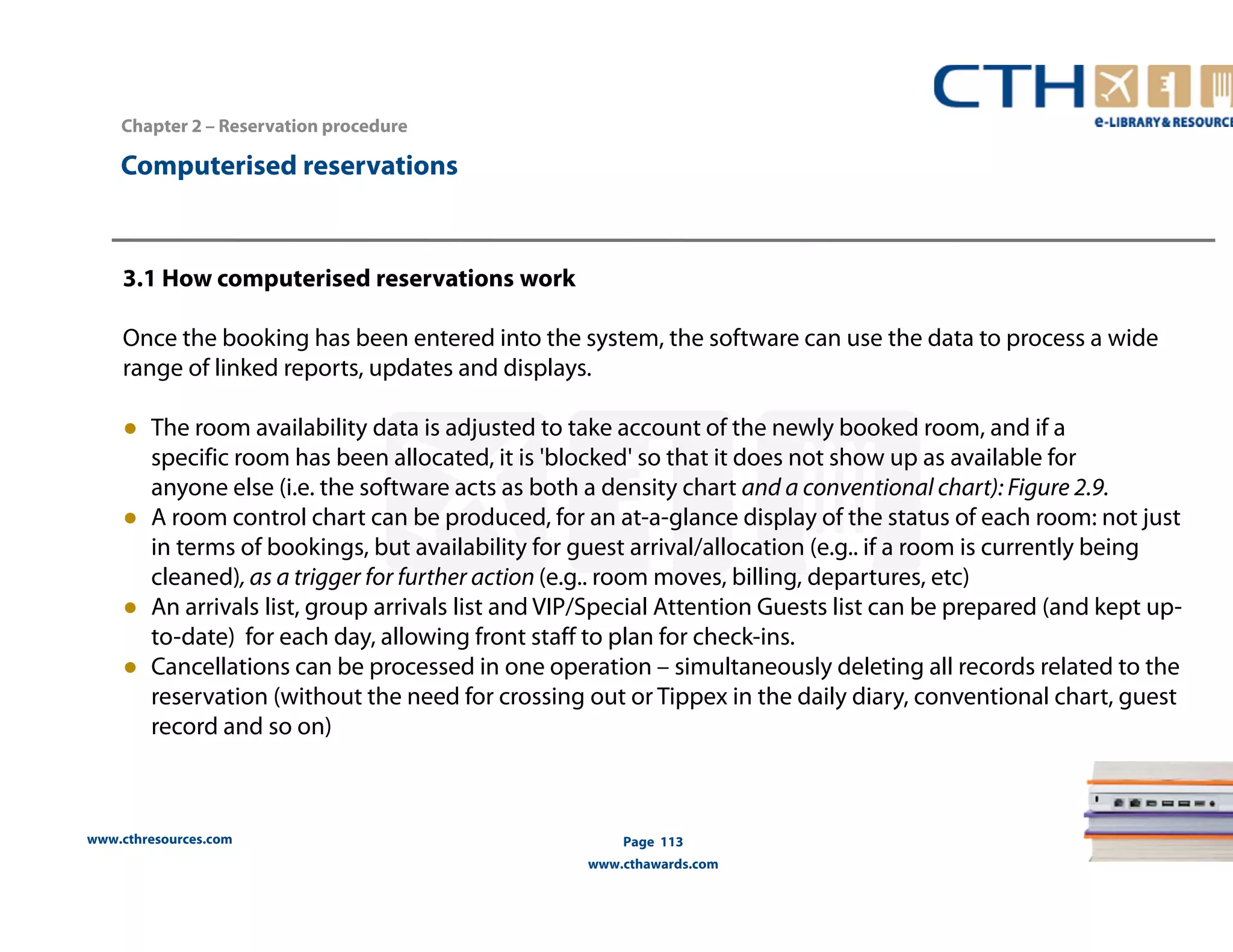 Computerised reservations 
www.cthresources.com 
Page 113 
www.cthawards.com 
Chapter 2 – Reservation procedure 
3.1 How computerised reservations work 
Once the booking has been entered into the system, the software can use the data to process a wide 
range of linked reports, updates and displays. 
● The room availability data is adjusted to take account of the newly booked room, and if a 
specific room has been allocated, it is 'blocked' so that it does not show up as available for 
anyone else (i.e. the software acts as both a density chart and a conventional chart): Figure 2.9. 
● A room control chart can be produced, for an at-a-glance display of the status of each room: not just 
in terms of bookings, but availability for guest arrival/allocation (e.g.. if a room is currently being 
cleaned), as a trigger for further action (e.g.. room moves, billing, departures, etc) 
● An arrivals list, group arrivals list and VIP/Special Attention Guests list can be prepared (and kept up-to- 
date) for each day, allowing front staff to plan for check-ins. 
● Cancellations can be processed in one operation – simultaneously deleting all records related to the 
reservation (without the need for crossing out or Tippex in the daily diary, conventional chart, guest 
record and so on) 
 