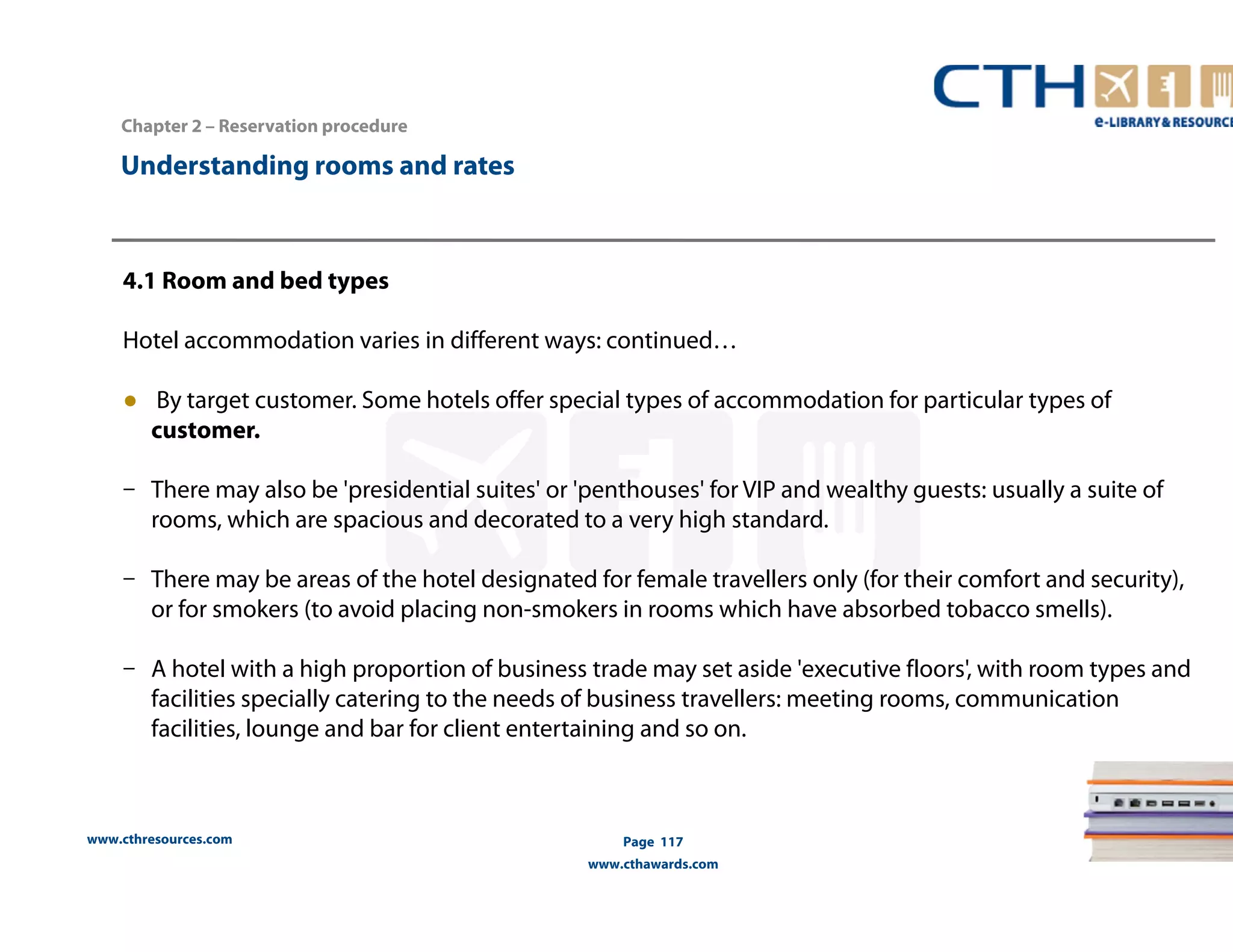 Understanding rooms and rates 
www.cthresources.com 
Page 117 
www.cthawards.com 
Chapter 2 – Reservation procedure 
4.1 Room and bed types 
Hotel accommodation varies in different ways: continued… 
● By target customer. Some hotels offer special types of accommodation for particular types of 
customer. 
– There may also be 'presidential suites' or 'penthouses' for VIP and wealthy guests: usually a suite of 
rooms, which are spacious and decorated to a very high standard. 
– There may be areas of the hotel designated for female travellers only (for their comfort and security), 
or for smokers (to avoid placing non-smokers in rooms which have absorbed tobacco smells). 
– A hotel with a high proportion of business trade may set aside 'executive floors', with room types and 
facilities specially catering to the needs of business travellers: meeting rooms, communication 
facilities, lounge and bar for client entertaining and so on. 
 