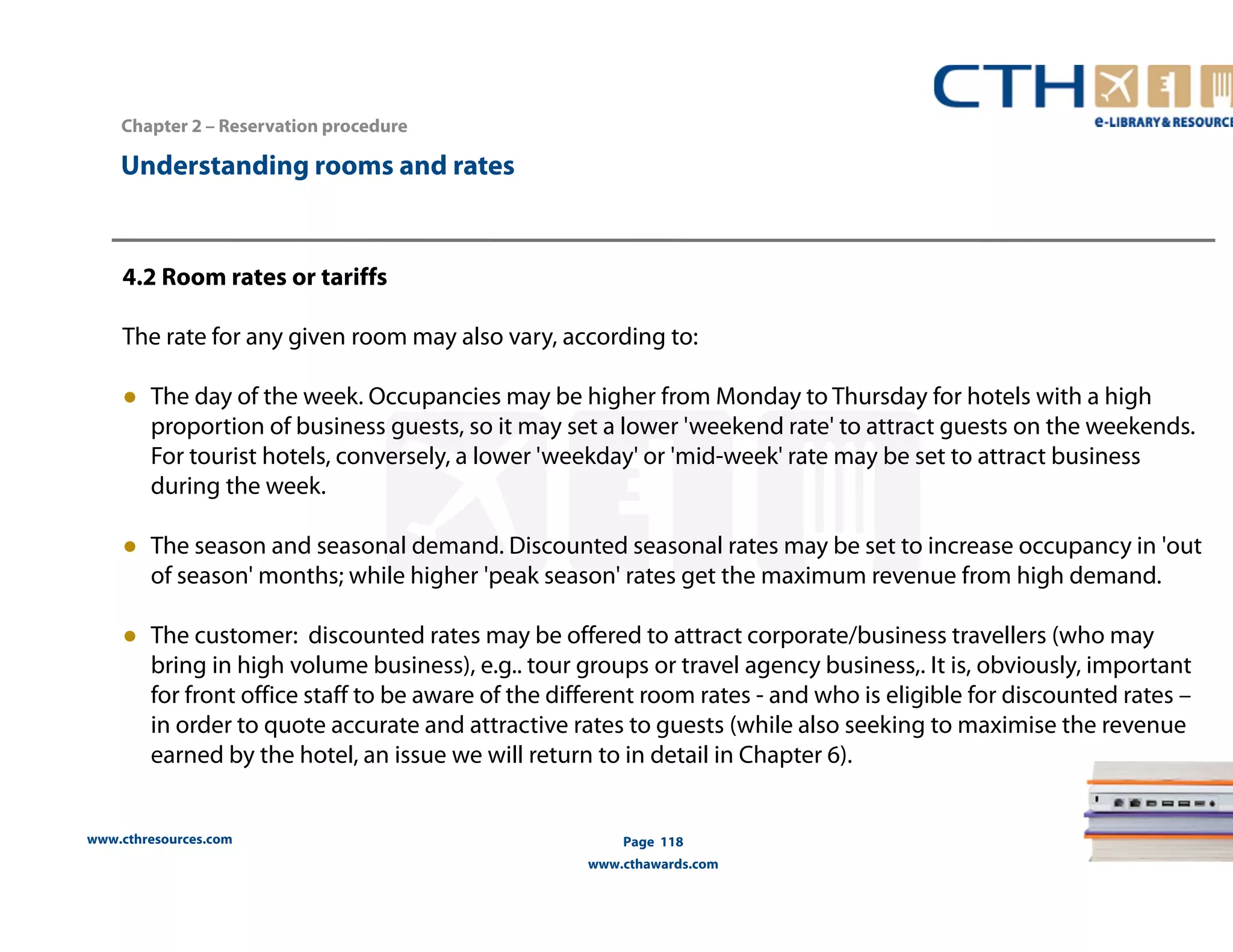 www.cthresources.com 
Page 118 
www.cthawards.com 
Chapter 2 – Reservation procedure 
Understanding rooms and rates 
4.2 Room rates or tariffs 
The rate for any given room may also vary, according to: 
● The day of the week. Occupancies may be higher from Monday to Thursday for hotels with a high 
proportion of business guests, so it may set a lower 'weekend rate' to attract guests on the weekends. 
For tourist hotels, conversely, a lower 'weekday' or 'mid-week' rate may be set to attract business 
during the week. 
● The season and seasonal demand. Discounted seasonal rates may be set to increase occupancy in 'out 
of season' months; while higher 'peak season' rates get the maximum revenue from high demand. 
● The customer: discounted rates may be offered to attract corporate/business travellers (who may 
bring in high volume business), e.g.. tour groups or travel agency business,. It is, obviously, important 
for front office staff to be aware of the different room rates - and who is eligible for discounted rates – 
in order to quote accurate and attractive rates to guests (while also seeking to maximise the revenue 
earned by the hotel, an issue we will return to in detail in Chapter 6). 
 